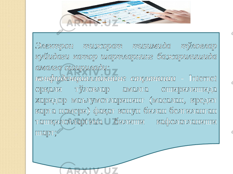 Электрон тижорат тизимида тўловлар куйидаги катор шартларнинг бажарилишида амалга оширилади: конфиденциалликнинг сақланиши - Internet орқали тўловлар амалга оширилишида ҳаридор маълумотларининг (масалан, кре дит карта номери) фақат конун билан белгиланган ташқилотларгина билиши кафолатланиши шарт; 