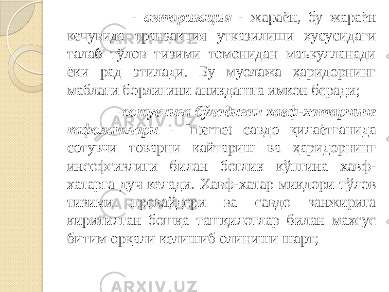  - авторизация - жараён, бу жараён кечувида транзакция утказилиши хусусидаги талаб тўлов тизими томонидан маъкулланади ёки рад этилади. Бу муолажа ҳаридорнинг маблағи борлигини аниқдашга имкон беради; - сотувчига бўладиган хавф-хатарнинг кафолатлари - Internet савдо қилаётганида сотувчи товарни кайтариш ва ҳаридорнинг инсофсизлиги билан боглик кўпгина хавф- хатарга дуч келади. Хавф-хатар микдори тўлов тизими провайдери ва савдо занжирига киритилган бошқа ташқилотлар билан махсус битим орқали келишиб олиниши шарт; 