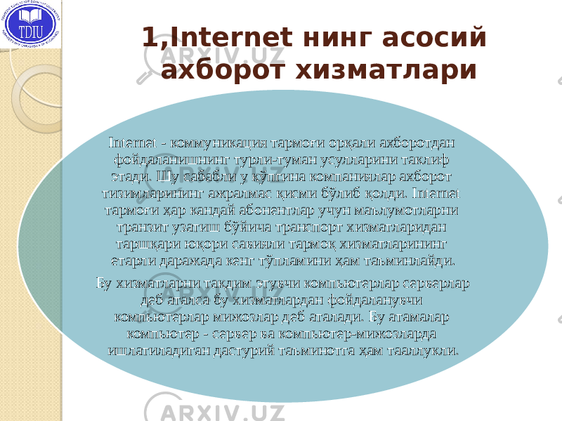 1,Internet нинг асосий ахборот хизматлари Internet - коммуникация тармоғи орқали ахборотдан фойдаланишнинг турли-туман усулларини таклиф этади. Шу сабабли у кўпгина компаниялар ахборот тизимларининг ажралмас қисми бўлиб қолди. Internet тармоғи ҳар кандай абонентлар учун маълумотларни транзит узатиш бўйича транспорт хизматларидан таршқари юқори савияли тармоқ хизматларининг етарли даражада кенг тўпламини ҳам таъминлайди. Бу хизматларни такдим этувчи компьютерлар серверлар деб аталса бу хизматлардан фойдаланувчи компьютерлар мижозлар деб аталади. Бу атамалар компьютер - сервер ва компьютер-мижозларда ишлатиладиган дастурий таъминотга ҳам тааллукли. 