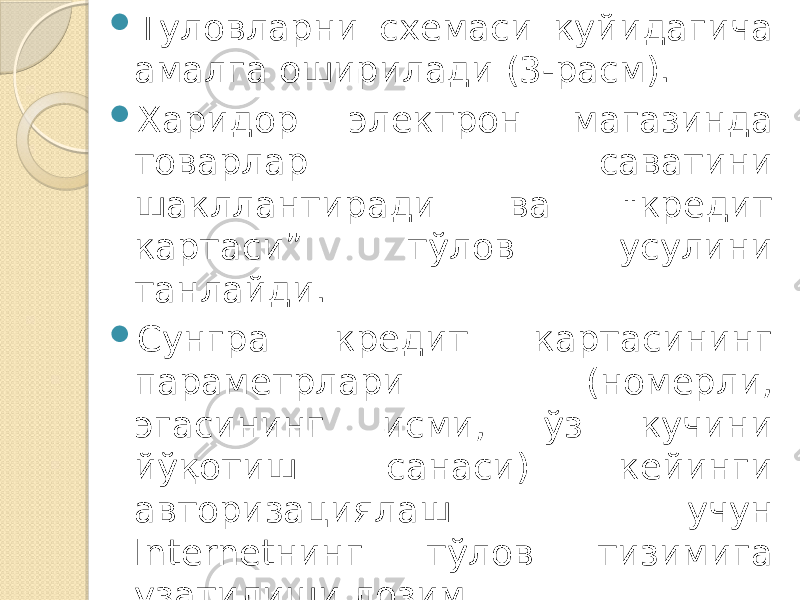  Туловларни схемаси куйидагича амалга оширилади (3-расм).  Харидор электрон магазинда товарлар саватини шакллантиради ва &#34;кредит картаси” тўлов усулини танлайди.  Сунгра кредит картасининг параметрлари (номерли, эгасининг исми, ўз кучини йўқотиш санаси) кейинги авторизациялаш учун Internetнинг тўлов тизимига узатилиши лозим. 