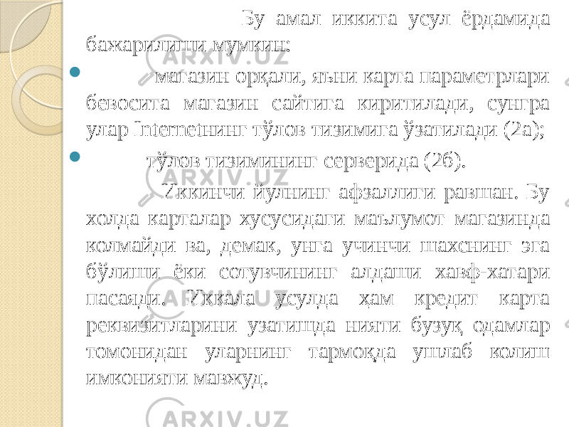  Бу амал иккита усул ёрдамида бажарилиши мумкин:  магазин орқали, яъни карта параметрлари бевосита магазин сайтига киритилади, сунгра улар Internetнинг тўлов тизимига ўзатилади (2а);  тўлов тизимининг серверида (2б). Иккинчи йулнинг афзаллиги равшан. Бу холда карталар хусусидаги маълумот магазинда колмайди ва, демак, унга учинчи шахснинг эга бўлиши ёки сотувчининг алдаши хавф-хатари пасаяди. Иккала усулда ҳам кредит карта реквизитларини узатишда нияти бузуқ одамлар томонидан уларнинг тармоқда ушлаб колиш имконияти мавжуд. 