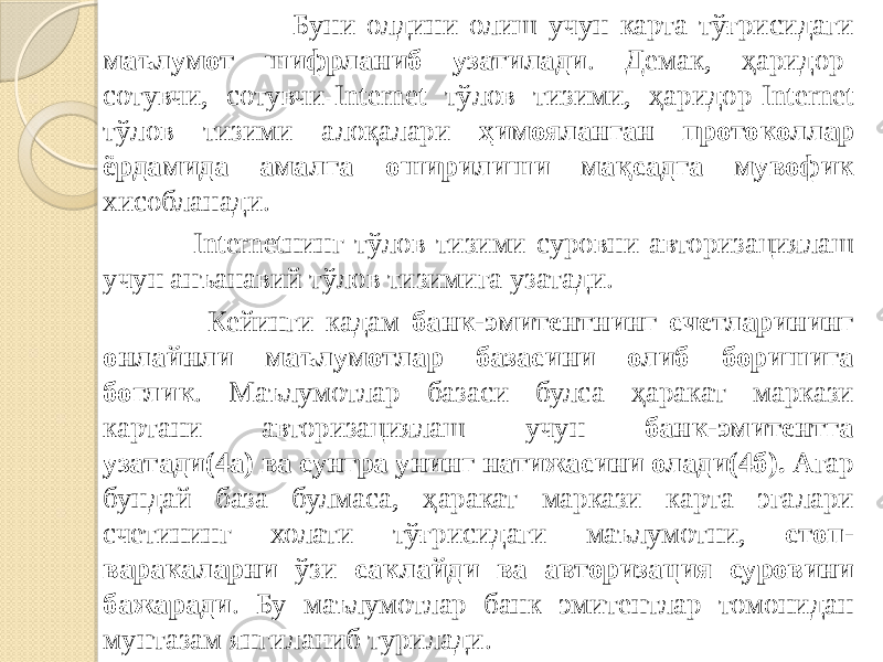  Буни олдини олиш учун карта тўғрисидаги маълумот шифрланиб узатилади . Демак, ҳаридор- сотувчи, сотувчи-Internet тўлов тизими, ҳаридор-Internet тўлов тизими алоқалари ҳимояланган протоколлар ёрдамида амалга оширилиши мақсадга мувофик хисобланади. Internetнинг тўлов тизими суровни авторизациялаш учун анъанавий тўлов тизимига узатади. Кейинги кадам банк-эмитентнинг счетларининг онлайнли маълумотлар базасини олиб боришига боглик . Маълумотлар базаси булса ҳаракат маркази картани авторизациялаш учун банк-эмитентга узатади(4а) ва сунгра унинг натижасини олади(4б). Агар бундай база булмаса, ҳаракат маркази карта эгалари счетининг холати тўғрисидаги маълумотни, стоп- варакаларни ўзи саклайди ва авторизация суровини бажаради . Бу маълумотлар банк эмитентлар томонидан мунтазам янгиланиб турилади. 