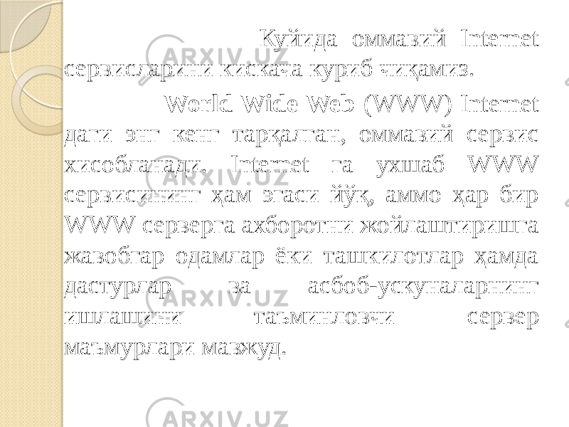  Куйида оммавий Internet сервисларини кискача куриб чиқамиз. World Wide Web (WWW) Internet даги энг кенг тарқалган, оммавий сервис хисобланади. Internet га ухшаб WWW сервисининг ҳам эгаси йўқ, аммо ҳар бир WWW серверга ахборотни жойлаштиришга жавобгар одамлар ёки ташкилотлар ҳамда дастурлар ва асбоб-ускуналарнинг ишлашини таъминловчи сервер маъмурлари мавжуд. 