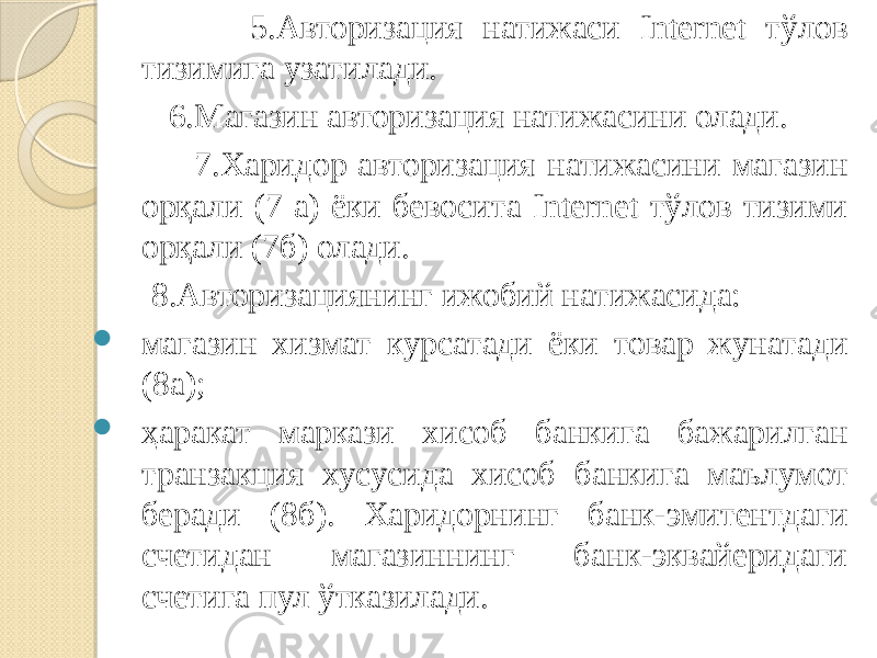  5.Авторизация натижаси Internet тўлов тизимига узатилади. 6.Магазин авторизация натижасини олади. 7.Харидор авторизация натижасини магазин орқали (7 а) ёки бевосита Internet тўлов тизими орқали (7б) олади. 8.Авторизациянинг ижобий натижасида:  магазин хизмат курсатади ёки товар жунатади (8а);  ҳаракат маркази хисоб банкига бажарилган транзакция хусусида хисоб банкига маълумот беради (8б). Харидорнинг банк-эмитентдаги счетидан магазиннинг банк-эквайеридаги счетига пул ўтказилади. 