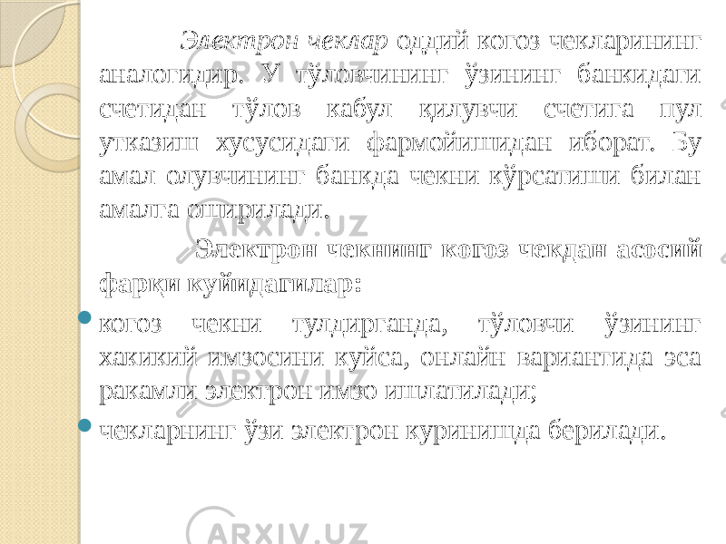  Электрон чеклар оддий когоз чекларининг аналогидир. У тўловчининг ўзининг банкидаги счетидан тўлов кабул қилувчи счетига пул утказиш хусусидаги фармойишидан иборат. Бу амал олувчининг банкда чекни кўрсатиши билан амалга оширилади. Электрон чекнинг когоз чекдан асосий фарқи куйидагилар:  когоз чекни тулдирганда, тўловчи ўзининг хакикий имзосини куйса, онлайн вариантида эса ракамли электрон имзо ишлатилади;  чекларнинг ўзи электрон куринишда берилади. 