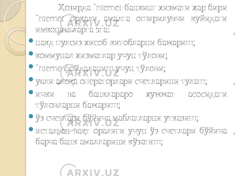  Ҳозирда Internet-банкинг хизмати ҳар бири Internet орқали амалга оширилувчи куйидаги имкониятларга эга:  накд пулсиз хисоб-китобларни бажариш;  коммунал хизматлар учун тўлови;  Interne фойдаланиш учун тўлови;  уяли алоқа операторлари счетларини тулаш;  ички ва банклараро хужжат асосидаги тўловларни бажариш;  ўз счетлари бўйича маблагларни утказиш;  исталган вақт оралиги учун ўз счетлари бўйича барча банк амалларини кўзатиш; 