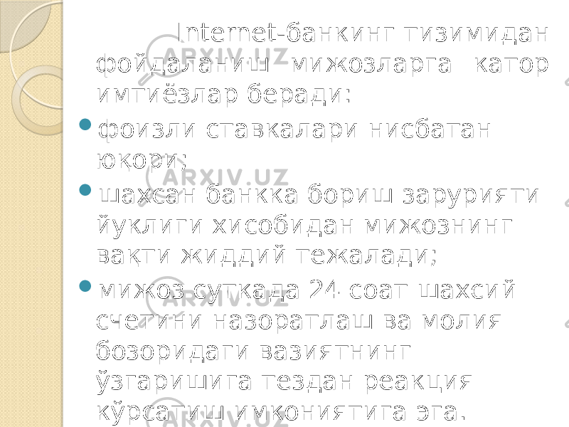  Internet-банкинг тизимидан фойдаланиш мижозларга катор имтиёзлар беради:  фоизли ставкалари нисбатан юқори;  шахсан банкка бориш зарурияти йуклиги хисобидан мижознинг вақти жиддий тежалади;  мижоз суткада 24 соат шахсий счетини назоратлаш ва молия бозоридаги вазиятнинг ўзгаришига тездан реакция кўрсатиш имкониятига эга. 