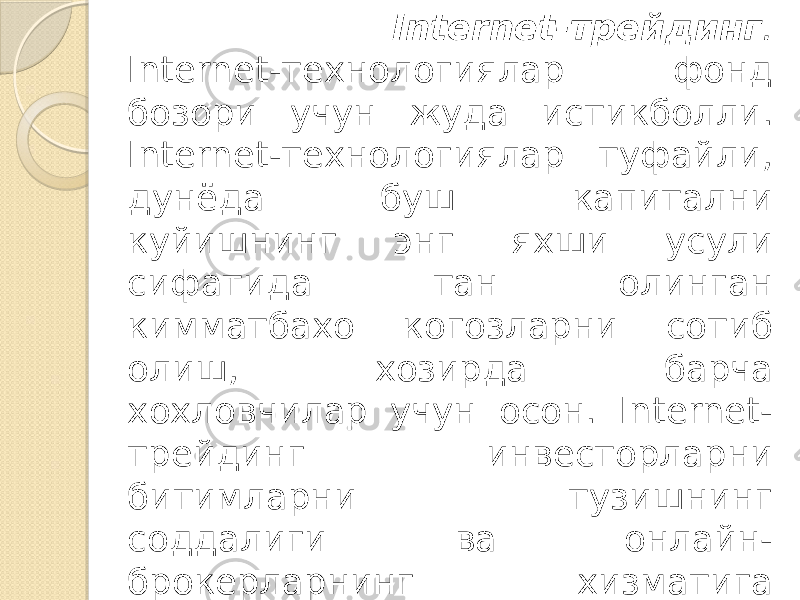  Internet-трейдинг . Internet-технологиялар фонд бозори учун жуда истикболли. Internet-технологиялар туфайли, дунёда буш капитални куйишнинг энг яхши усули сифатида тан олинган кимматбахо когозларни сотиб олиш, хозирда барча хохловчилар учун осон. Internet- трейдинг инвесторларни битимларни тузишнинг соддалиги ва онлайн- брокерларнинг хизматига таърифларнинг пастлиги билан ўзига жалб қилади. 