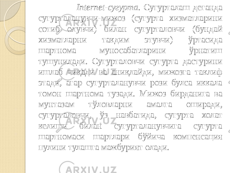  Internet-сугурта. Сугурталаш деганда суғурталанувчи-мижоз (суғурта хизматларини сотиб олувчи) билан суғурталовчи (бундай хизматларни такдим этувчи) ўртасида шартнома муносабатларини ўрнатиш тушунилади. Суғурталовчи суғурта дастурини ишлаб чиқади ва аниқлайди, мижозга таклиф этади, агар суғурталанувчи рози булса иккала томон шарт нома тузади. Мижоз бирданига ва мунтазам тўловларни амалга оширади, суғурталовчи, ўз навбатида, суғурта холат келиши билан суғурталанувчига суғурта шартномаси шартлари бўйича компенсация пулини тулашга мажбурият олади. 