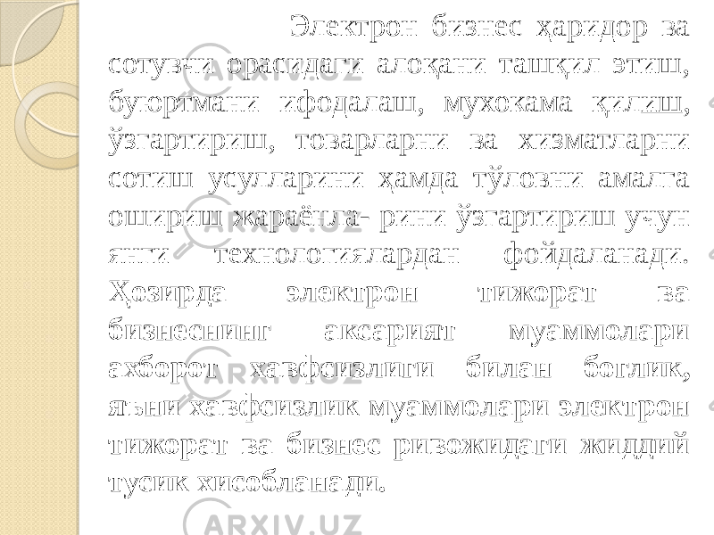  Электрон бизнес ҳаридор ва сотувчи орасидаги алоқани ташқил этиш, буюртмани ифодалаш, мухокама қил иш , ўзгартириш, товарларни ва хизматларни сотиш усулларини ҳамда тўловни амалга ошириш жараёнла- рини ўзгартириш учун янги технологиялардан фойдаланади. Ҳозирда элек трон тижорат ва бизнеснинг аксарият муаммолари ахборот хавфсизлиги би лан боглик, яъни хавфсизлик муаммолари электрон тижорат ва бизнес ривожидаги жиддий тусик хисобланади. 