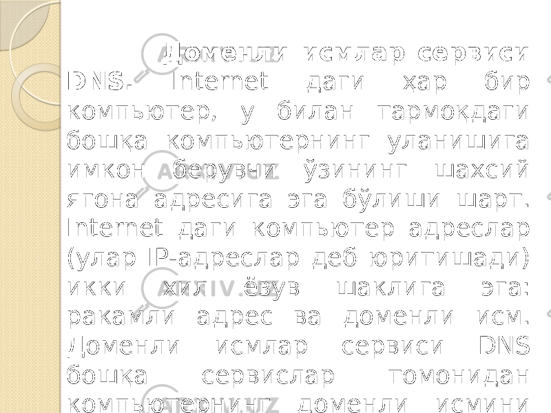  Доменли исмлар сервиси DNS. Internet даги ҳар бир компьютер, у билан тармоқдаги бошқа компьютернинг уланишига имкон берувчи ўзининг шахсий ягона адресига эга бўлиши шарт. Internet даги компьютер адреслар (улар IP-адреслар деб юритишади) икки хил ёзув шаклига эга: ракамли ад рес ва доменли исм. Доменли исмлар сервиси DNS бошқа сервислар томонидан компьютернинг доменли исмини ракамли IP адресга трансляцияси учун ишлатилади. 