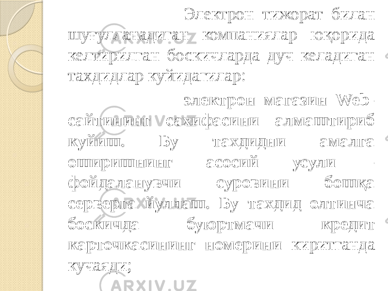  Электрон тижорат билан шуғулланадиган компаниялар юқорида келтирилган боскичларда дуч келадиган тахдидлар куйидагилар: электрон магазин Web- сайтининг сахифасини алмаштириб куйиш. Бу тахдидни амалга оширишнинг асосий усули - фойдаланувчи суровини бошқа серверга йуллаш. Бу тахдид олтинча боскичда буюртмачи кредит карточкасининг номерини киритганда кучаяди; 