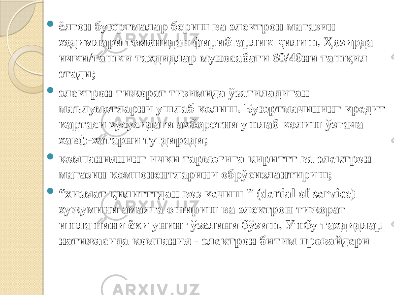  ёлгон буюртмалар бериш ва электрон магазин ходимлари томонидан фирибгарлик қилиш. Ҳозирда ички/ташки тахдидлар муносабати 60/40ни ташқил этади;  электрон тижорат тизимида ўзатиладиган маълумотларни ушлаб колиш. Буюртмачининг кредит картаси хусусидаги ахборотни ушлаб колиш ўзгача хавф-хатарни тугдиради;  компаниянинг ички тармоғига кириттт ва электрон магазин компонентларини обрўсизлантириш;  “ хизмат қилитттдан воз кечиш ” (denial of service) хужумини амалга ошириш ва электрон тижорат ишлашини ёки унинг ўзелини бўзиш. Ушбу тахдидлар натижасида компания - электрон битим провайдери 