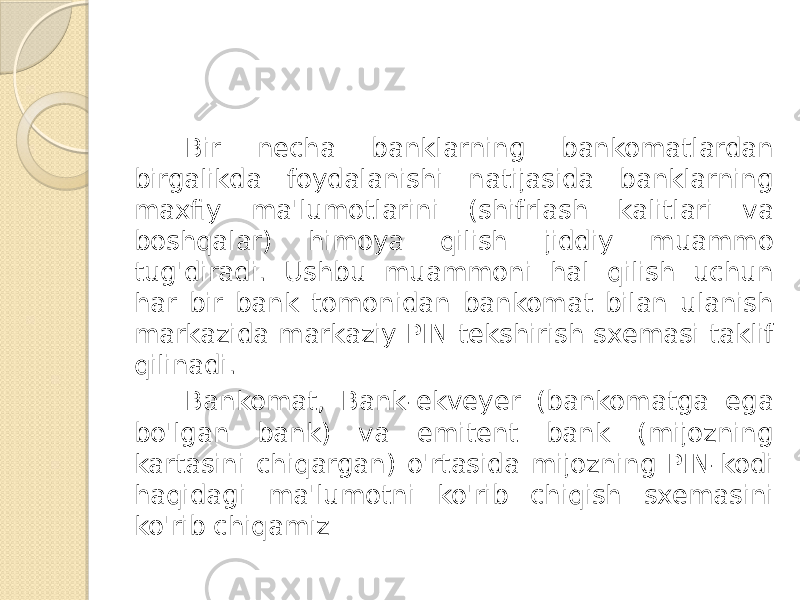 Bir necha banklarning bankomatlardan birgalikda foydalanishi natijasida banklarning maxfiy ma&#39;lumotlarini (shifrlash kalitlari va boshqalar) himoya qilish jiddiy muammo tug&#39;diradi. Ushbu muammoni hal qilish uchun har bir bank tomonidan bankomat bilan ulanish markazida markaziy PIN tekshirish sxemasi taklif qilinadi. Bankomat, Bank-ekveyer (bankomatga ega bo&#39;lgan bank) va emitent bank (mijozning kartasini chiqargan) o&#39;rtasida mijozning PIN-kodi haqidagi ma&#39;lumotni ko&#39;rib chiqish sxemasini ko&#39;rib chiqamiz 