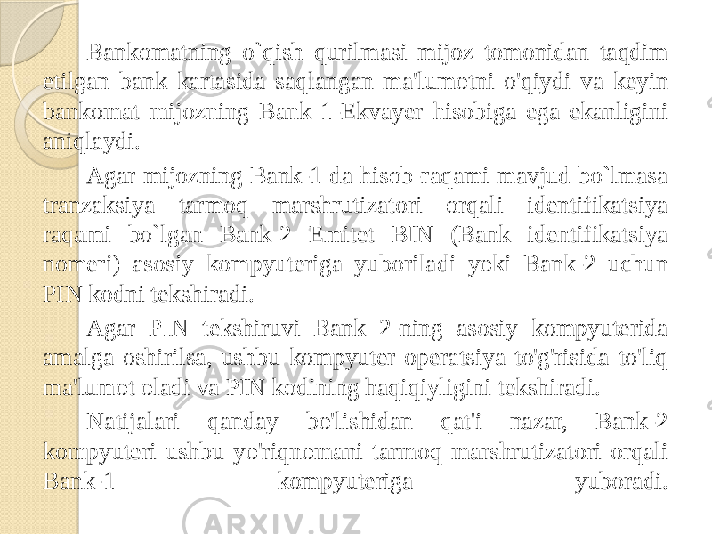 Bankomatning o`qish qurilmasi mijoz tomonidan taqdim etilgan bank kartasida saqlangan ma&#39;lumotni o&#39;qiydi va keyin bankomat mijozning Bank 1-Ekvayer hisobiga ega ekanligini aniqlaydi. Agar mijozning Bank-1 da hisob-raqami mavjud bo`lmasa tranzaksiya tarmoq marshrutizatori orqali identifikatsiya raqami bo`lgan Bank-2 Emitet BIN (Bank identifikatsiya nomeri) asosiy kompyuteriga yuboriladi yoki Bank-2 uchun PIN kodni tekshiradi. Agar PIN tekshiruvi Bank 2-ning asosiy kompyuterida amalga oshirilsa, ushbu kompyuter operatsiya to&#39;g&#39;risida to&#39;liq ma&#39;lumot oladi va PIN kodining haqiqiyligini tekshiradi. Natijalari qanday bo&#39;lishidan qat&#39;i nazar, Bank-2 kompyuteri ushbu yo&#39;riqnomani tarmoq marshrutizatori orqali Bank-1 kompyuteriga yuboradi. 