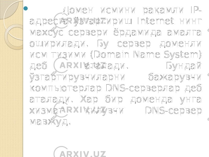  Домен исмини рақамли IP- адресга ўзгартириш Internet нинг махсус сервери ёрдамида амалга оширилади. Бу сервер доменли исм тизими (Do main Name System) деб аталади. Бундай ўзгартирувчиларни бажарувчи ком пьютерлар DNS-серверлар деб аталади. Хар бир доменда унга хизмат қилувчи DNS-сервер мавжуд. 