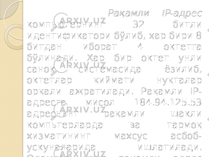  Рақамли IP-адрес компьютернинг 32 битли идентификатори бўлиб, ҳар бири 8 битдан иборат 4 октетга бўлинади. Хар бир октет унли санок системасида ёзилиб, октетлар қиймати нуқталар орқали ажратилади. Рақамли IP- адресга мисол 184.94.125.53 адреснинг рақамли шакли компьтерларда ва тармоқ хизматининг махсус асбоб- ускуналарида ишлатилади. Одамлар учун рақамли адрес ноқулай, эсда қолиши қийин ва кам маъноли ахборотни эслатади. 