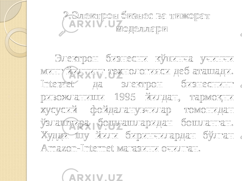 2.Электрон бизнес ва тижорат моделлари Электрон бизнесни кўпинча учинчи минг йилнинг технологияси деб аташади. Internet да электрон бизнеснинг ривожланиши 1995 йилдан, тармоқни хусусий фойдаланувчилар томонидан ўзлаштира бошлашларидан бошланган. Худди шу йили биринчилардан бўлган Amazon-Internet магазини очилган. 