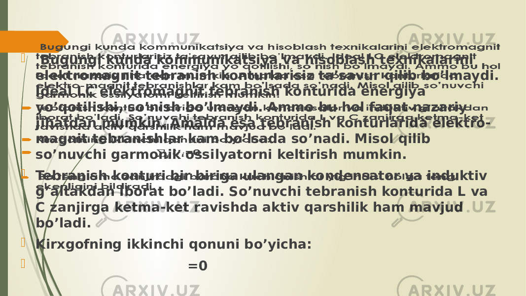  Bugungi kunda kommunikatsiya va hisoblash texnikalarini elektromagnit tebranish konturlarisiz ta’savur qilib bo’lmaydi. Ideal LC elektromagnit tebranish konturida energiya yo’qotilishi, so’nish bo’lmaydi. Ammo bu hol faqat nazariy jihatdan mumkin. Amalda esa tebranish konturlarida elektro- magnit tebranishlar kam bo’lsada so’nadi. Misol qilib so’nuvchi garmonik ossilyatorni keltirish mumkin.  Tebranish konturi bir biriga ulangan kondensator va induktiv g’altakdan iborat bo’ladi. So’nuvchi tebranish konturida L va C zanjirga ketma-ket ravishda aktiv qarshilik ham mavjud bo’ladi.  Kirxgofning ikkinchi qonuni bo’yicha:  =0  Bu tenglama zanjirdagi barcha kuchlanishlar yig’indisi nolga teng ekenligini bildiradi.    