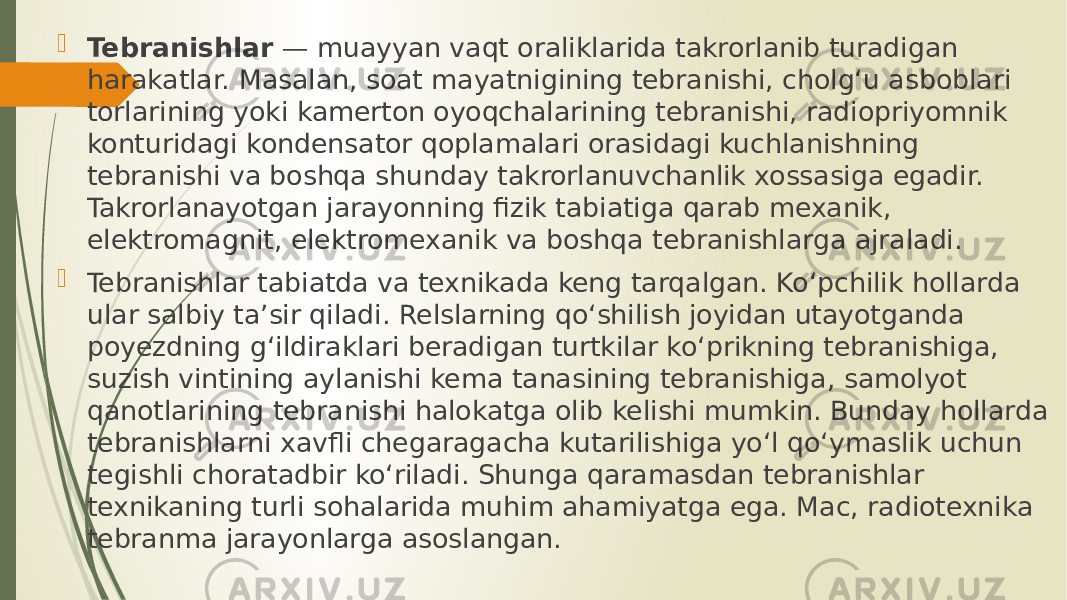  Tebranishlar  — muayyan vaqt oraliklarida takrorlanib turadigan harakatlar. Masalan, soat mayatnigining tebranishi, cholgʻu asboblari torlarining yoki kamerton oyoqchalarining tebranishi, radiopriyomnik konturidagi kondensator qoplamalari orasidagi kuchlanishning tebranishi va boshqa shunday takrorlanuvchanlik xossasiga egadir. Takrorlanayotgan jarayonning fizik tabiatiga qarab mexanik, elektromagnit, elektromexanik va boshqa tebranishlarga ajraladi.  Tebranishlar tabiatda va texnikada keng tarqalgan. Koʻpchilik hollarda ular salbiy taʼsir qiladi. Relslarning qoʻshilish joyidan utayotganda poyezdning gʻildiraklari beradigan turtkilar koʻprikning tebranishiga, suzish vintining aylanishi kema tanasining tebranishiga, samolyot qanotlarining tebranishi halokatga olib kelishi mumkin. Bunday hollarda tebranishlarni xavfli chegaragacha kutarilishiga yoʻl qoʻymaslik uchun tegishli choratadbir koʻriladi. Shunga qaramasdan tebranishlar texnikaning turli sohalarida muhim ahamiyatga ega. Mac, radiotexnika tebranma jarayonlarga asoslangan. 