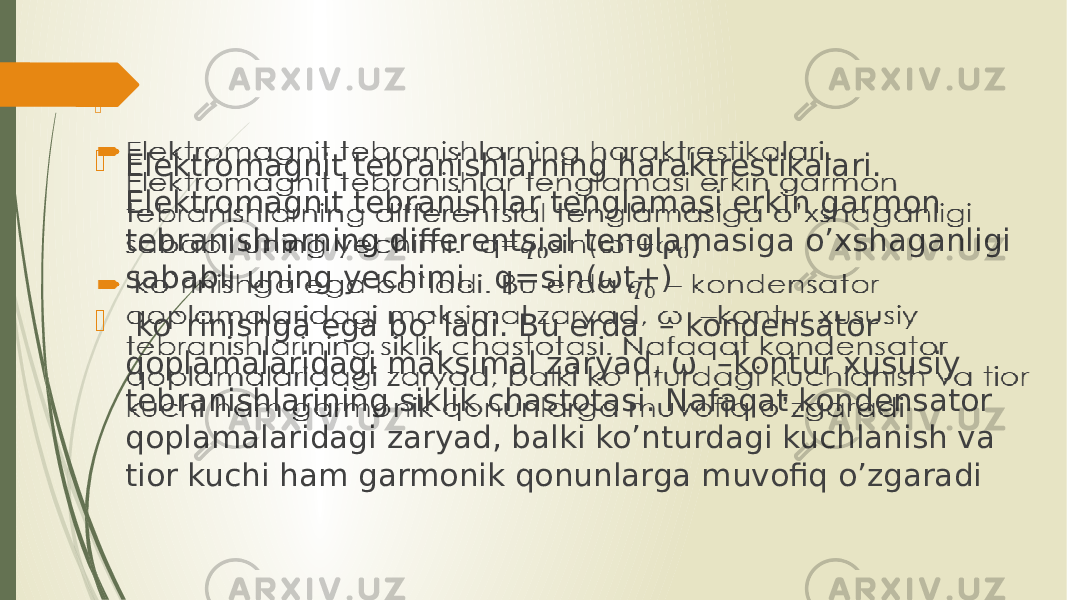  Elektromagnit tebranishlarning haraktrestikalari. Elektromagnit tebranishlar tenglamasi erkin garmon tebranishlarning differentsial tenglamasiga o’xshaganligi sababli uning yechimi. q=sin(ωt+)  ko`rinishga ega bo`ladi. Bu erda – kondensator qoplamalaridagi maksimal zaryad, ω –kontur xususiy tebranishlarining siklik chastotasi. Nafaqat kondensator qoplamalaridagi zaryad, balki ko’nturdagi kuchlanish va tior kuchi ham garmonik qonunlarga muvofiq o’zgaradi    