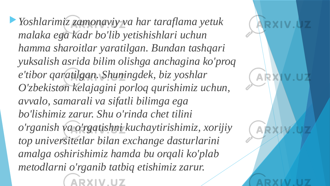  Yoshlarimiz zamonaviy va har taraflama yetuk malaka ega kadr bo&#39;lib yetishishlari uchun hamma sharoitlar yaratilgan. Bundan tashqari yuksalish asrida bilim olishga anchagina ko&#39;proq e&#39;tibor qaratilgan. Shuningdek, biz yoshlar O&#39;zbekiston kelajagini porloq qurishimiz uchun, avvalo, samarali va sifatli bilimga ega bo&#39;lishimiz zarur. Shu o&#39;rinda chet tilini o&#39;rganish va o&#39;rgatishni kuchaytirishimiz, xorijiy top universitetlar bilan exchange dasturlarini amalga oshirishimiz hamda bu orqali ko&#39;plab metodlarni o&#39;rganib tatbiq etishimiz zarur. 