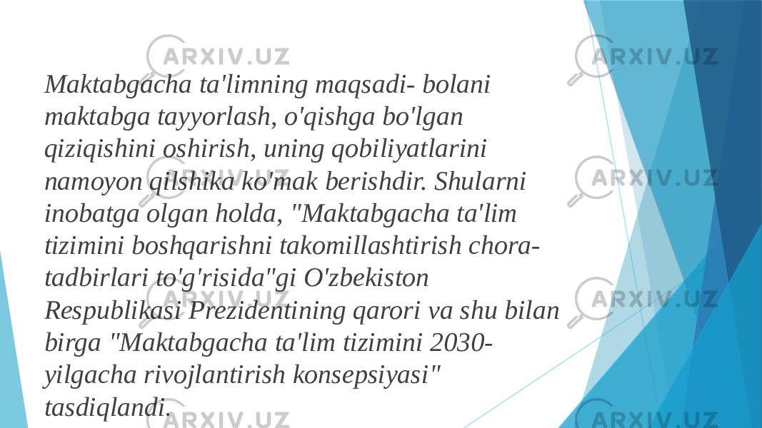 Maktabgacha ta&#39;limning maqsadi- bolani maktabga tayyorlash, o&#39;qishga bo&#39;lgan qiziqishini oshirish, uning qobiliyatlarini namoyon qilshika ko&#39;mak berishdir. Shularni inobatga olgan holda, &#34;Maktabgacha ta&#39;lim tizimini boshqarishni takomillashtirish chora- tadbirlari to&#39;g&#39;risida&#34;gi O&#39;zbekiston Respublikasi Prezidentining qarori va shu bilan birga &#34;Maktabgacha ta&#39;lim tizimini 2030- yilgacha rivojlantirish konsepsiyasi&#34; tasdiqlandi . 