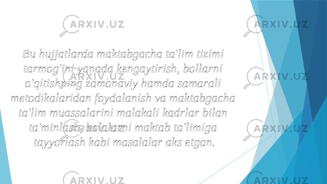 Bu hujjatlarda maktabgacha ta&#39;lim tizimi tarmog&#39;ini yanada kengaytirish, bollarni o&#39;qitishning zamonaviy hamda samarali metodikalaridan foydalanish va maktabgacha ta&#39;lim muassalarini malakali kadrlar bilan ta&#39;minlash, bolalarni maktab ta&#39;limiga tayyorlash kabi masalalar aks etgan. 