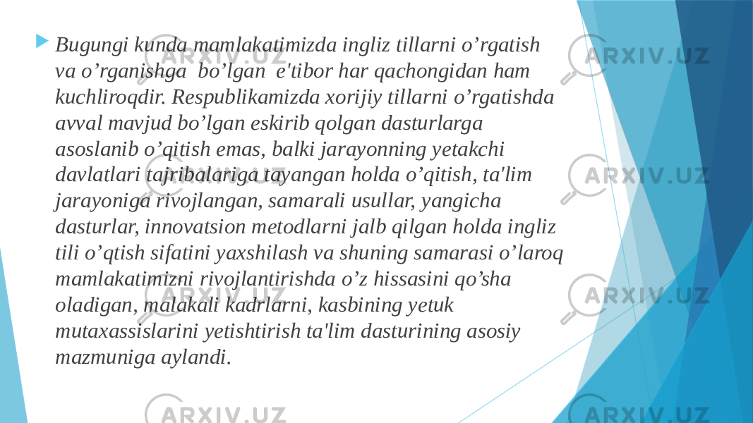  Bugungi kunda mamlakatimizda ingliz tillarni o’rgatish va o’rganishga bo’lgan e&#39;tibor har qachongidan ham kuchliroqdir. Rеspublikamizda xorijiy tillarni o’rgatishda avval mavjud bo’lgan eskirib qolgan dasturlarga asoslanib o’qitish emas, balki jarayonning yеtakchi davlatlari tajribalariga tayangan holda o’qitish, ta&#39;lim jarayoniga rivojlangan, samarali usullar, yangicha dasturlar, innovatsion mеtodlarni jalb qilgan holda ingliz tili o’qtish sifatini yaxshilash va shuning samarasi o’laroq mamlakatimizni rivojlantirishda o’z hissasini qo’sha oladigan, malakali kadrlarni, kasbining yеtuk mutaxassislarini yеtishtirish ta&#39;lim dasturining asosiy mazmuniga aylandi. 