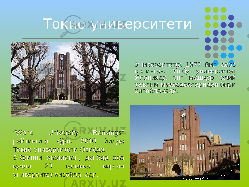 Токио университети “ World University Rankings” рейтингига кўра, 2010 йилда Токио университети Осиёда 5-ўринни эгаллаган, дунёда эса кучли 20 таликка кирган университет ҳисобланади. Университетга 1877 йил асос солинган. Ушбу университет Японияда энг машҳур олий таълим муассасаларидан бири ҳисобланади. 