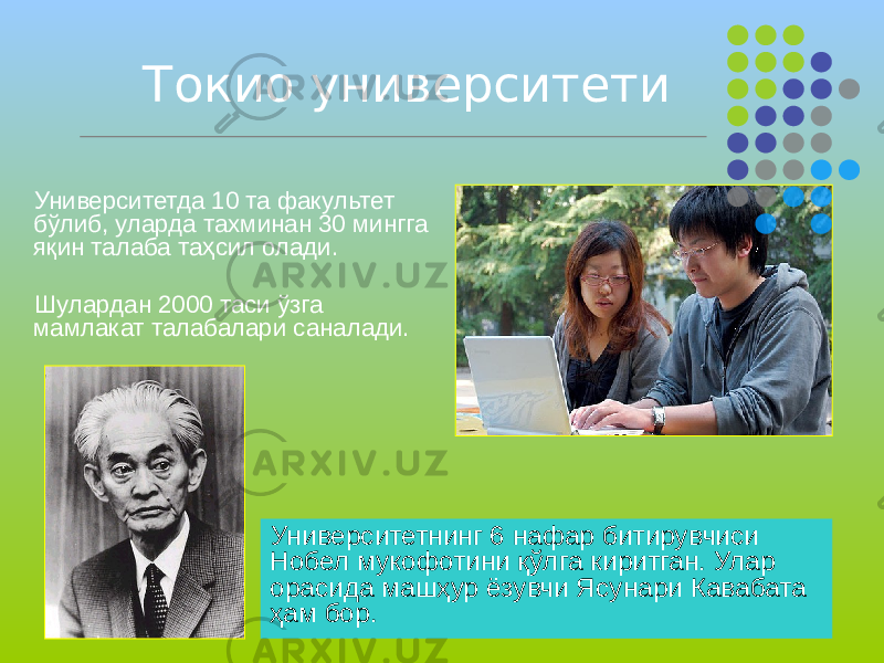 Токио университети Университетда 10 та факультет бўлиб, уларда тахминан 30 мингга яқин талаба таҳсил олади. Шулардан 2000 таси ўзга мамлакат талабалари саналади. Университетнинг 6 нафар битирувчиси Нобел мукофотини қўлга киритган. Улар орасида машҳур ёзувчи Ясунари Кавабата ҳам бор. 