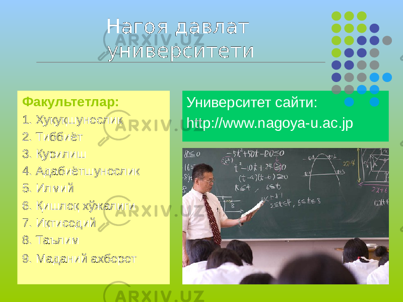 Нагоя давлат университети Факультетлар: 1. Ҳуқуқшунослик 2. Тиббиёт 3. Қурилиш 4. Адабиётшунослик 5. Илмий 6. Қишлоқ хўжалиги 7. Иқтисодий 8. Таълим 9. Маданий ахборот Университет сайти: http://www.nagoya-u.ac.jp 