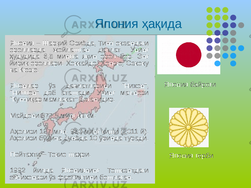 Япония ҳақида Япония – Шарқий Осиёда, Тинч океандаги оролларда жойлашган давлат. Унинг ҳудудида 6,5 мингга яқин орол бор. Энг йирик ороллари: Хоккайдо, Хонсю, Секоку ва Кюсю. Японлар ўз давлатларини “Нихон”, “Ниппон” деб аташади. Унинг маъноси “Кунчиқар мамлакат” деганидир. Майдони 377,8 минг кв.км. Аҳолиси 127 млн. 960 минг киши (2011 й). Аҳолиси бўйича дунёда 10 ўринда туради. Пойтахти – Токио шаҳри. 1992 йилда Япониянинг Тошкентдаги элчихонаси ўз фаолиятини бошлаган. Япония байроғи Япония герби 