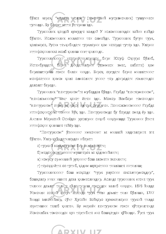 бўлса керак, “модерн ислом” (замонавий мусулмонлик) тушунчаси туғилди. Бу бағоят катта ўзгариш эди. Туркчилик қандай вужудга келди? У исломчиликдан кейин пайдо бўлган. Исломчилик миллатни тан олмайди. Туркчилик бутун турк, қолаверса, Русия таъқибидаги туркларни ҳам назарда тутар эди. Уларни иттифоқчиликка жалб қилиш ният қилинди. Туркчиликнинг назариётчиларидан бири Юсуф Оқчура бўлиб, Истанбулдаги барча диндагиларни (ҳаммаси эмас, албатта) ҳам бирлаштириш ғояси билан чиқди. Бироқ юртдаги барча миллатнинг манфаатини ҳимоя қила олмаслиги унинг тор доирадаги ғоялигидан далолат беради. Туркчилик “пантуркизм”га мубаддал бўлди. Ғарбда “пангерманизм”, “панславянизм” кенг қанот ёзган эди. Мажор Вамбери томонидан “пантуркизм” атама ва ғояси илгари сурилган. Панисломизмнинг Ғарбда иттифоқчиси ва таянчи йўқ эди. Пантуркизмда бу борада омад ёр эди. Англия Марказий Осиёдан русларни сиқиб чиқаришда Туркияни ўзига иттифоқчи қилишга тайёр эди. “Пантуркизм” ўзиннинг имконият ва миллай илдизларига эга бўлган. Улар қуйидагилардан иборат: а) туркий халқлар асли бир оиладанлиги; б) маданиятларининг муштарак ва қадимийлиги; в) номусу ор миллий руҳнинг бош аломати эканлиги; г) тараққиётга юз тутиб, қадим шуҳратини тиклашга интилиш; Туркчиликнинг бош мақсади “турк улусини юксалтирмоқдир”, бошқалар ички ишига дахл қилмасликдир. Аслида туркчилик ягона турк тилини давлат тилига айлантириш ғоясидан келиб чиққан. 1876 йилда Усмонли асосий қонун асосида турк тили давлат тили бўлиши, 1277 йилда элхонийлар, сўнг Ҳусайн Бойқаро ҳужжатларни туркий тилда юритишни талаб қилган. Бу жараён пантуркизм ғояси кўтарилганда Исмоилбек томонидан кун тартибига яна бошқатдан қўйилди. Ўрта турк 