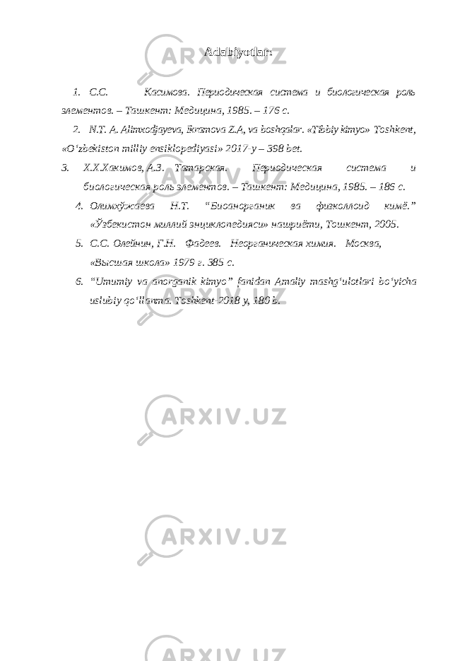 Adabiyotlar: 1. С.С. Касимова. Периодическая система и биологическая роль элементов. – Ташкент: Медицина, 1985. – 176 с. 2. N.T. A. Alimxodjayeva, Ikramova Z.A, va boshqalar. «Tibbiy kimyo» Toshkent, «Oʻzbekiston milliy ensiklopediyasi» 2017-y – 398 bet. 3. Х.Х.Хакимов, А.З. Татарская. Периодическая система и биологическая роль элементов. – Ташкент: Медицина, 1985. – 186 с. 4. Oлимхўжаева Н.Т. “Биоанорганик ва физколлоид кимё.” «Ўзбекистон миллий энциклопедияси» нашриёти, Тошкент, 2005. 5. C . C . O лейнин, Г.Н. Фадеев. Неорганическая химия. Moсква, «Высшая школа» 1979 г. 385 с. 6. “ Umumiy va anorganik kimyo ” fanidan Amaliy mashg ʻ ulotlari bo ʻ yicha uslubiy qo ʻ llanma . Т oshkent -2018 y , 180 b . 