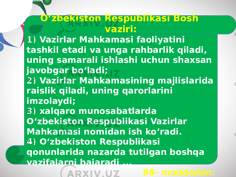 O‘zbekiston Respublikasi Bosh vaziri: 1) Vazirlar Mahkamasi faoliyatini tashkil etadi va unga rahbarlik qiladi, uning samarali ishlashi uchun shaxsan javobgar bo‘ladi; 2) Vazirlar Mahkamasining majlislarida raislik qiladi, uning qarorlarini imzolaydi; 3) xalqaro munosabatlarda O‘zbekiston Respublikasi Vazirlar Mahkamasi nomidan ish ko‘radi. 4) O‘zbekiston Respublikasi qonunlarida nazarda tutilgan boshqa vazifalarni bajaradi ... 98- moddadan. 