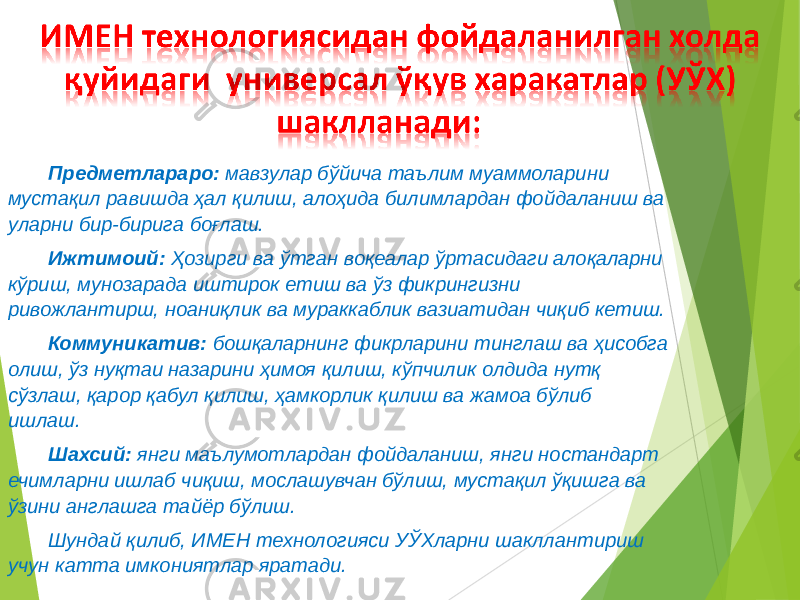 Предметлараро: мавзулар бўйича таълим муаммоларини мустақил равишда ҳал қилиш, алоҳида билимлардан фойдаланиш ва уларни бир-бирига боғлаш. Ижтимоий: Ҳозирги ва ўтган воқеалар ўртасидаги алоқаларни кўриш, мунозарада иштирок етиш ва ўз фикрингизни ривожлантирш, ноаниқлик ва мураккаблик вазиатидан чиқиб кетиш. Коммуникатив: бошқаларнинг фикрларини тинглаш ва ҳисобга олиш, ўз нуқтаи назарини ҳимоя қилиш, кўпчилик олдида нутқ сўзлаш, қарор қабул қилиш, ҳамкорлик қилиш ва жамоа бўлиб ишлаш. Шахсий: янги маълумотлардан фойдаланиш, янги ностандарт ечимларни ишлаб чиқиш, мослашувчан бўлиш, мустақил ўқишга ва ўзини англашга тайёр бўлиш. Шундай қилиб, ИМЕН технологияси УЎХларни шакллантириш учун катта имкониятлар яратади. 