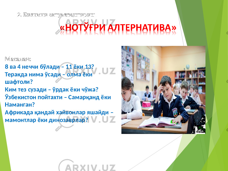 Масалан: 8 ва 4 неччи бўлади – 11 ёки 13? Теракда нима ўсади – олма ёки шафтоли? Ким тез сузади – ўрдак ёки чўжа? Ўзбекистон пойтахти – Самарқанд ёки Наманган? Африкада қандай хайвонлар яшайди – мамонтлар ёки динозаврлар? 