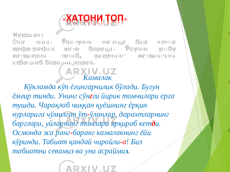 Масалан: Она тили. Ўқитувчи матнда бир нечта орфографик хато беради. Ўқувчи ушбу хатоларни топиб, уларнинг хатолигини исботлаб бериши керак. Камалак Кўкламда кўп ёғингарчилик бўлади. Бугун ёмғир тинди. Унинг сўн г ги йирик томчилари ерга тушди. Чарақлаб чиққан қуёшнинг ёрқин нурларига чўмилган ўт - ўланлар, дарахтларнинг барглари, уйларнинг томлари ярқираб кет д и. Осмонда эса ранг - баранг камалакнинг ёйи кўринди. Табиат қандай чиройли -а ! Биз табиатни севамиз ва уни асрайми з .        