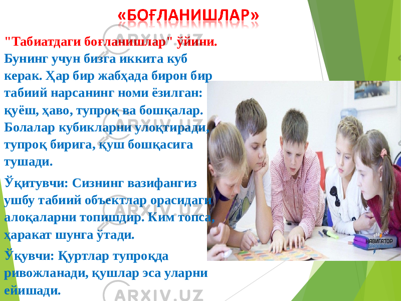 &#34;Табиатдаги боғланишлар&#34; ўйини. Бунинг учун бизга иккита куб керак. Ҳар бир жабҳада бирон бир табиий нарсанинг номи ёзилган: қуёш, ҳаво, тупроқ ва бошқалар. Болалар кубикларни улоқтиради, тупроқ бирига, қуш бошқасига тушади. Ўқитувчи: Сизнинг вазифангиз ушбу табиий объектлар орасидаги алоқаларни топишдир. Ким топса, ҳаракат шунга ўтади. Ўқувчи: Қуртлар тупроқда ривожланади, қушлар эса уларни ейишади. 