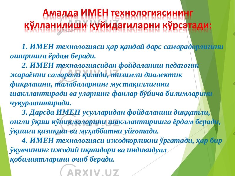 1. ИМЕН технологияси ҳар қандай дарс самарадорлигини оширишга ёрдам беради. 2. ИМЕН технологиясидан фойдаланиш педагогик жараённи самарали қилади, тизимли диалектик фикрлашни, талабаларнинг мустақиллигини шакллантиради ва уларнинг фанлар бўйича билимларини чуқурлаштиради. 3. Дарсда ИМЕН усулларидан фойдаланиш диққатли, онгли ўқиш кўникмаларини шакллантиришга ёрдам беради, ўқишга қизиқиш ва муҳаббатни уйғотади. 4. ИМЕН технологияси ижодкорликни ўргатади, ҳар бир ўқувчининг ижодий иқтидори ва индивидуал қобилиятларини очиб беради. 