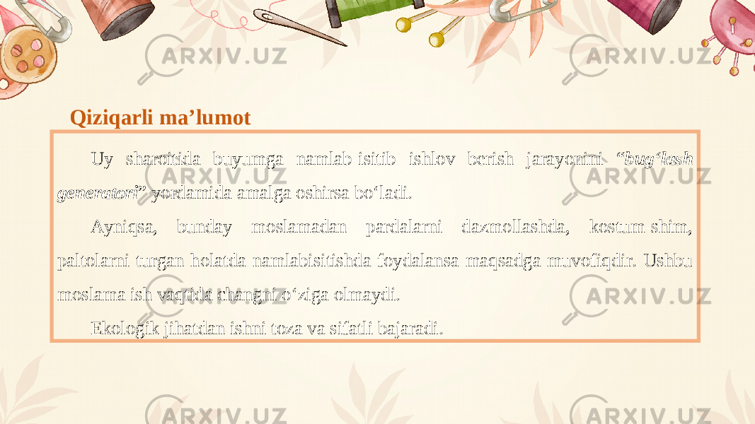 Qiziqarli maʼlumot Uy sharoitida buyumga namlab-isitib ishlov berish jarayonini “ bug‘lash generatori ” yordamida amalga oshirsa bo‘ladi. А yniqsa, bunday moslamadan pardalarni dazmollashda, kostum-shim, paltolarni turgan holatda namlabisitishda foydalansa maqsadga muvofiqdir. Ushbu moslama ish vaqtida changni o‘ziga olmaydi. Ekologik jihatdan ishni toza va sifatli bajaradi. 