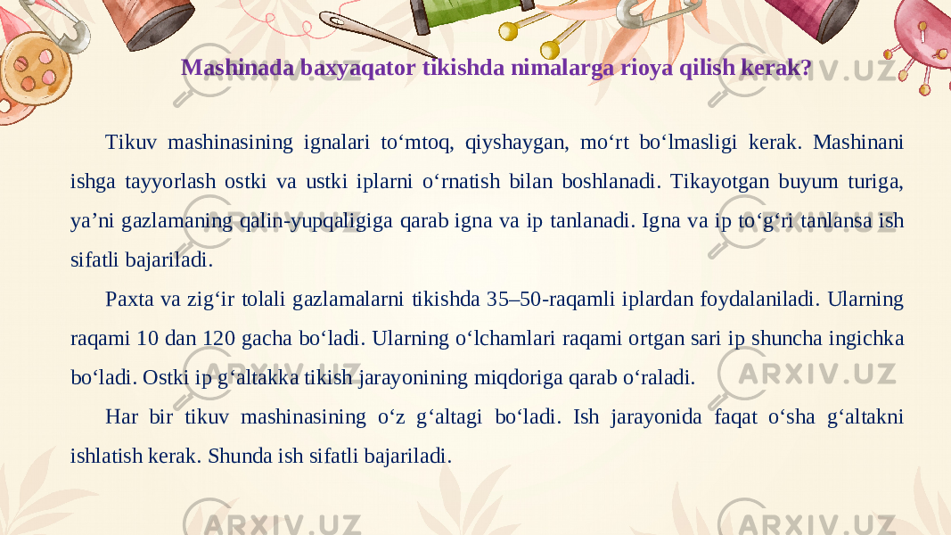 Mashinada baxyaqator tikishda nimalarga rioya qilish kerak? Tikuv mashinasining ignalari to‘mtoq, qiyshaygan, mo‘rt bo‘lmasligi kerak. Mashinani ishga tayyorlash ostki va ustki iplarni o‘rnatish bilan boshlanadi. Tikayotgan buyum turiga, ya’ni gazlamaning qalin-yupqaligiga qarab igna va ip tanlanadi. Igna va ip to‘g‘ri tanlansa ish sifatli bajariladi. Paxta va zig‘ir tolali gazlamalarni tikishda 35–50-raqamli iplardan foydalaniladi. Ularning raqami 10 dan 120 gacha bo‘ladi. Ularning o‘lchamlari raqami ortgan sari ip shuncha ingichka bo‘ladi. Ostki ip g‘altakka tikish jarayonining miqdoriga qarab o‘raladi. Har bir tikuv mashinasining o‘z g‘altagi bo‘ladi. Ish jarayonida faqat o‘sha g‘altakni ishlatish kerak. Shunda ish sifatli bajariladi. 