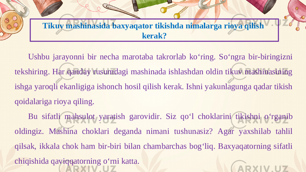 Tikuv mashinasida baxyaqator tikishda nimalarga rioya qilish kerak? Ushbu jarayonni bir necha marotaba takrorlab ko‘ring. So‘ngra bir-biringizni tekshiring. Har qanday rusumdagi mashinada ishlashdan oldin tikuv mashinasining ishga yaroqli ekanligiga ishonch hosil qilish kerak. Ishni yakunlagunga qadar tikish qoidalariga rioya qiling. Bu sifatli mahsulot yaratish garovidir. Siz qo‘l choklarini tikishni o‘rganib oldingiz. Mashina choklari deganda nimani tushunasiz? Agar yaxshilab tahlil qilsak, ikkala chok ham bir-biri bilan chambarchas bog‘liq. Baxyaqatorning sifatli chiqishida qaviqqatorning o‘rni katta. 