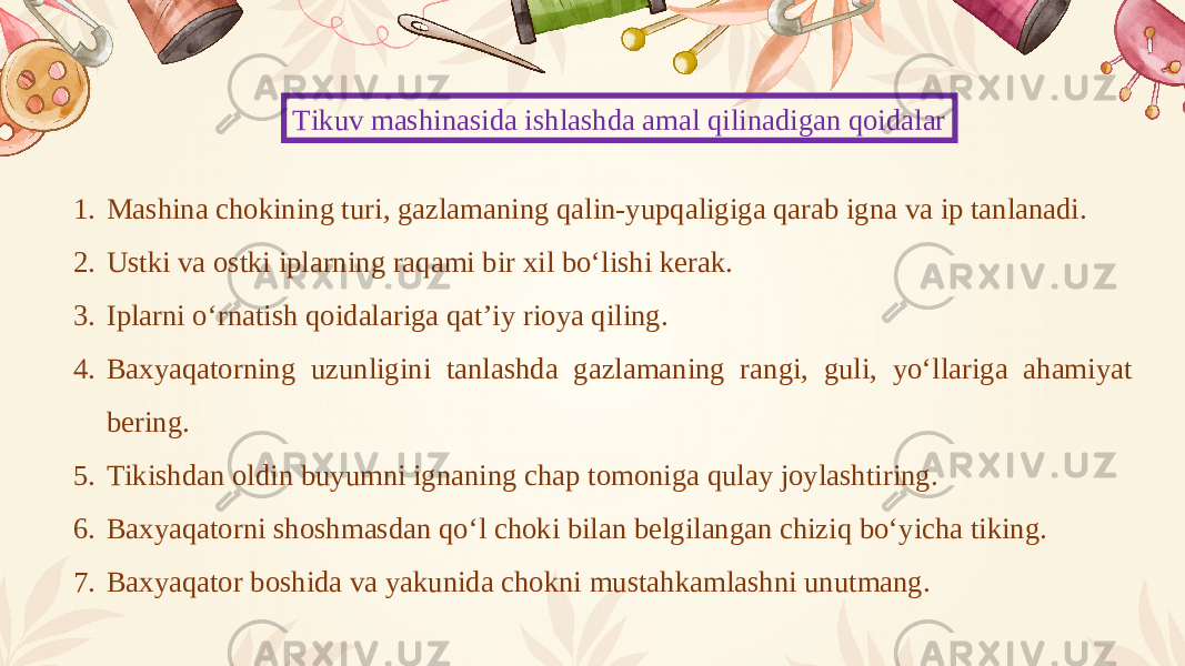 Tikuv mashinasida ishlashda amal qilinadigan qoidalar 1. Mashina chokining turi, gazlamaning qalin-yupqaligiga qarab igna va ip tanlanadi. 2. Ustki va ostki iplarning raqami bir xil bo‘lishi kerak. 3. Iplarni o‘rnatish qoidalariga qat’iy rioya qiling. 4. Baxyaqatorning uzunligini tanlashda gazlamaning rangi, guli, yo‘llariga ahamiyat bering. 5. Tikishdan oldin buyumni ignaning chap tomoniga qulay joylashtiring. 6. Baxyaqatorni shoshmasdan qo‘l choki bilan belgilangan chiziq bo‘yicha tiking. 7. Baxyaqator boshida va yakunida chokni mustahkamlashni unutmang. 