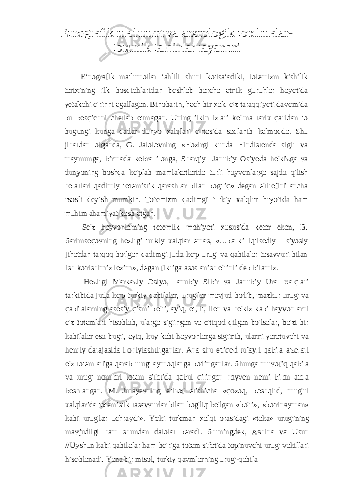 Etnografik ma&#39;lumot va arxeologik topilmalar- totemik talqinlar tayanchi Etnografik ma&#39;lumotlar tahlili shuni ko&#39;tsatadiki, totemizm kishilik tarixining ilk bosqichlaridan boshlab barcha etnik guruhlar hayotida yetakchi o&#39;rinni egallagan. Binobarin, hech bir xalq o&#39;z taraqqiyoti davomida bu bosqichni chetlab o&#39;tmagan. Uning ilkin izlari ko&#39;hna tarix qaridan to bugungi kunga qadar dunyo xalqlari o&#39;rtasida saqlanib kelmoqda. Shu jihatdan olganda, G. Jalolovning «Hozirgi kunda Hindistonda sigir va maymunga, birmada kobra ilonga, Sharqiy - Janubiy Osiyoda ho&#39;kizga va dunyoning boshqa ko&#39;plab mamlakatlarida turli hayvonlarga sajda qilish holatlari qadimiy totemistik qarashlar bilan bog&#39;liq» degan e&#39;tirofini ancha asosli deyish mumkin. Totemizm qadimgi turkiy xalqlar hayotida ham muhim ahamiyat kasb etgan. So&#39;z hayvonlarning totemlik mohiyati xususida ketar ekan, B. Sarimsoqovning hozirgi turkiy xalqlar emas, «...bal ki iqtisodiy - siyosiy jihatdan tarqoq bo&#39;lgan qadimgi juda ko&#39;p urug&#39; va qabilalar tasavvuri bilan ish ko&#39;rishimiz lozim», degan fikriga asoslanish o&#39;rinli deb bilamiz. Hozirgi Markaziy Osiyo, Janubiy Sibir va Janubiy Ural xalqlari tarkibida juda ko&#39;p turkiy qabilalar, urug&#39;lar mavjud bo&#39;lib, mazkur urug&#39; va qabilalarning asosiy qismi bo&#39;ri, ayiq, ot, it, ilon va ho&#39;kiz kabi hayvonlarni o&#39;z totemlari hisoblab, ularga sig&#39;ingan va e&#39;tiqod qilgan bo&#39;lsalar, ba&#39;zi bir kabilalar esa bug&#39;i, ayiq, kuy kabi hayvonlarga sig&#39;inib, ularni yaratuvchi va homiy darajasida ilohiylashtirganlar. Ana shu e&#39;tiqod tufayli qabila a&#39;zolari o&#39;z totemlariga qarab urug&#39;-aymoqlarga bo&#39;linganlar. Shunga muvofiq qabila va urug&#39; nomlari totem sifatida qabul qilingan hayvon nomi bilan atala boshlangan. M. Jurayevning e&#39;tirof etishicha «qozoq, boshqird, mug&#39;ul xalqlarida totemistik tasavvurlar bilan bog&#39;liq bo&#39;lgan «bo&#39;ri», «bo&#39;rinayman» kabi urug&#39;lar uchraydi». Yoki turkman xalqi orasidagi «taka» urug&#39;ining mavjudligi ham shundan dalolat beradi. Shuningdek, Ashina va Usun //Uyshun kabi qabilalar ham bo&#39;riga totem sifatida topinuvchi urug&#39; vakillari hisoblanadi. Yana bir misol, turkiy qavmlarning urug&#39;-qabila 