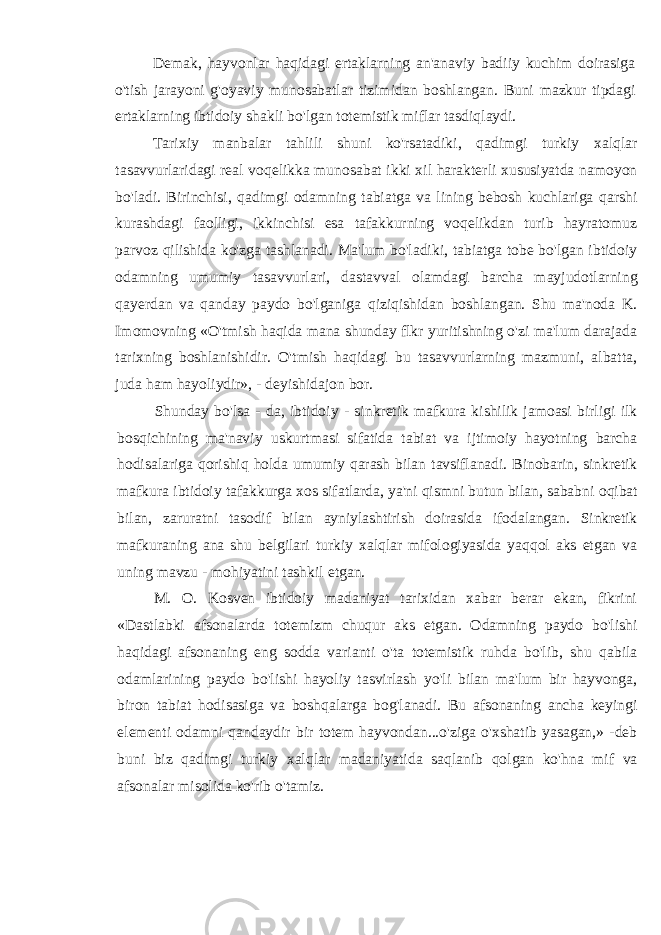 Demak, hayvonlar haqidagi ertaklarning an&#39;anaviy badiiy kuchim doirasiga o&#39;tish jarayoni g&#39;oyaviy munosabatlar tizimidan boshlangan. Buni mazkur tipdagi ertaklarning ibtidoiy shakli bo&#39;lgan totemistik miflar tasdiqlaydi. Tarixiy manbalar tahlili shuni ko&#39;rsatadiki, qadimgi turkiy xalqlar tasavvurlaridagi real voqelikka munosabat ikki xil harakterli xususiyatda namoyon bo&#39;ladi. Birinchisi, qadimgi odamning tabiatga va lining bebosh kuchlariga qarshi kurashdagi faolligi, ikkinchisi esa tafakkurning voqelikdan turib hayratomuz parvoz qilishida ko&#39;zga tashlanadi. Ma&#39;lum bo&#39;ladiki, tabiatga tobe bo&#39;lgan ibtidoiy odamning umumiy tasavvurlari, dastavval olamdagi barcha mayjudotlarning qayerdan va qanday paydo bo&#39;lganiga qiziqishidan boshlangan. Shu ma&#39;noda K. Imomovning «O&#39;tmish haqida mana shunday flkr yuritishning o&#39;zi ma&#39;lum darajada tarixning boshlanishidir. O&#39;tmish haqidagi bu tasavvurlarning mazmuni, albatta, juda ham hayoliydir», - deyishidajon bor. Shunday bo&#39;lsa - da, ibtidoiy - sinkretik mafkura kishilik jamoasi birligi ilk bosqichining ma&#39;naviy uskurtmasi sifatida tabiat va ijtimoiy hayotning barcha hodisalariga qorishiq holda umumiy qarash bilan tavsiflanadi. Binobarin, sinkretik mafkura ibtidoiy tafakkurga xos sifatlarda, ya&#39;ni qismni butun bilan, sababni oqibat bilan, zaruratni tasodif bilan ayniylashtirish doirasida ifodalangan. Sinkretik mafkuraning ana shu belgilari turkiy xalqlar mifologiyasida yaqqol aks etgan va uning mavzu - mohiyatini tashkil etgan. M. O. Kosven ibtidoiy madaniyat tarixidan xabar berar ekan, fikrini «Dastlabki afsonalarda totemizm chuqur aks etgan. Odamning paydo bo&#39;lishi haqidagi afsonaning eng sodda varianti o&#39;ta totemistik ruhda bo&#39;lib, shu qabila odamlarining paydo bo&#39;lishi hayoliy tasvirlash yo&#39;li bilan ma&#39;lum bir hayvonga, biron tabiat hodisasiga va boshqalarga bog&#39;lanadi. Bu afsonaning ancha keyingi elementi odamni qandaydir bir totem hayvondan...o&#39;ziga o&#39;xshatib yasagan,» -deb buni biz qadimgi turkiy xalqlar madaniyatida saqlanib qolgan ko&#39;hna mif va afsonalar misolida ko&#39;rib o&#39;tamiz. 