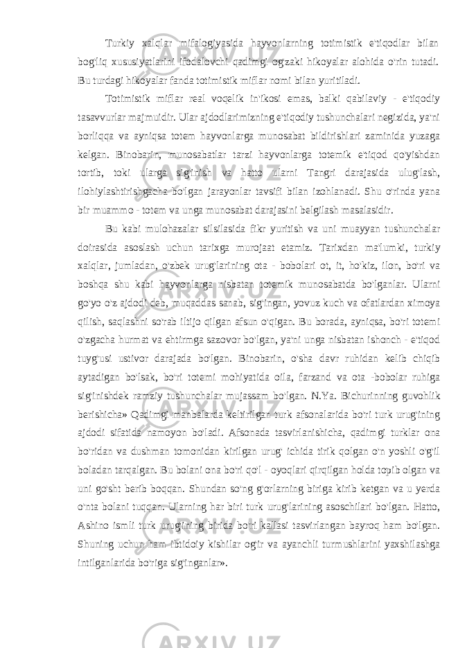 Turkiy xalqlar mifalogiyasida hayvonlarning totimistik e&#39;tiqodlar bilan bog&#39;liq xususiyatlarini ifodalovchi qadimgi og&#39;zaki hikoyalar alohida o&#39;rin tutadi. Bu turdagi hikoyalar fanda totimistik miflar nomi bilan yuritiladi. Totimistik miflar real voqelik in&#39;ikosi emas, balki qabilaviy - e&#39;tiqodiy tasavvurlar majmuidir. Ular ajdodlarimizning e&#39;tiqodiy tushunchalari negizida, ya&#39;ni borliqqa va ayniqsa totem hayvonlarga munosabat bildirishlari zaminida yuzaga kelgan. Binobarin, munosabatlar tarzi hayvonlarga totemik e&#39;tiqod qo&#39;yishdan tortib, toki ularga sig&#39;inish va hatto ularni Tangri darajasida ulug&#39;lash, ilohiylashtirishgacha bo&#39;lgan jarayonlar tavsifi bilan izohlanadi. Shu o&#39;rinda yana bir muammo - totem va unga munosabat darajasini belgilash masalasidir. Bu kabi mulohazalar silsilasida fikr yuritish va uni muayyan tushunchalar doirasida asoslash uchun tarixga murojaat etamiz. Tarixdan ma&#39;lumki, turkiy xalqlar, jumladan, o&#39;zbek urug&#39;larining ota - bobolari ot, it, ho&#39;kiz, ilon, bo&#39;ri va boshqa shu kabi hayvonlarga nisbatan totemik munosabatda bo&#39;lganlar. Ularni go&#39;yo o&#39;z ajdodi deb, muqaddas sanab, sig&#39;ingan, yovuz kuch va ofatlardan ximoya qilish, saqlashni so&#39;rab iltijo qilgan afsun o&#39;qigan. Bu borada, ayniqsa, bo&#39;ri totemi o&#39;zgacha hurmat va ehtirmga sazovor bo&#39;lgan, ya&#39;ni unga nisbatan ishonch - e&#39;tiqod tuyg&#39;usi ustivor darajada bo&#39;lgan. Binobarin, o&#39;sha davr ruhidan kelib chiqib aytadigan bo&#39;lsak, bo&#39;ri totemi mohiyatida oila, farzand va ota -bobolar ruhiga sig&#39;inishdek ramziy tushunchalar mujassam bo&#39;lgan. N.Ya. Bichurinning guvohlik berishicha» Qadimgi manbalarda keltirilgan turk afsonalarida bo&#39;ri turk urug&#39;ining ajdodi sifatida namoyon bo&#39;ladi. Afsonada tasvirlanishicha, qadimgi turklar ona bo&#39;ridan va dushman tomonidan kirilgan urug&#39; ichida tirik qolgan o&#39;n yoshli o&#39;g&#39;il boladan tarqalgan. Bu bolani ona bo&#39;ri qo&#39;l - oyoqlari qirqilgan holda topib olgan va uni go&#39;sht berib boqqan. Shundan so&#39;ng g&#39;orlarning biriga kirib ketgan va u yerda o&#39;nta bolani tuqqan. Ularning har biri turk urug&#39;larining asoschilari bo&#39;lgan. Hatto, Ashino ismli turk urug&#39;ining birida bo&#39;ri kallasi tasvirlangan bayroq ham bo&#39;lgan. Shuning uchun ham ibtidoiy kishilar og&#39;ir va ayanchli turmushlarini yaxshilashga intilganlarida bo&#39;riga sig&#39;inganlar». 