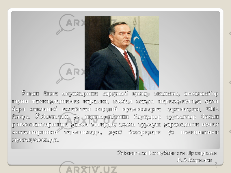 2Ўтган йили якунларини сарҳисоб қилар эканмиз, авваламбор Ўтган йили якунларини сарҳисоб қилар эканмиз, авваламбор шуни таъкидлашимиз керакки, глобал жаҳон иқтисодиётида ҳали шуни таъкидлашимиз керакки, глобал жаҳон иқтисодиётида ҳали бери сақланиб келаётган жиддий муаммоларга қарамасдан, 2012 бери сақланиб келаётган жиддий муаммоларга қарамасдан, 2012 йилда Ўзбекистон ўз иқтисодиётини барқарор суръатлар билан йилда Ўзбекистон ўз иқтисодиётини барқарор суръатлар билан ривожлантиришни давом эттирди, аҳоли турмуш даражасини изчил ривожлантиришни давом эттирди, аҳоли турмуш даражасини изчил юксалтиришни таъминлади, дунё бозоридаги ўз позициясини юксалтиришни таъминлади, дунё бозоридаги ўз позициясини мустаҳкамлади.мустаҳкамлади. Ўзбекистон Республикаси Президенти И.А.Каримов www.arxiv.uz 2 