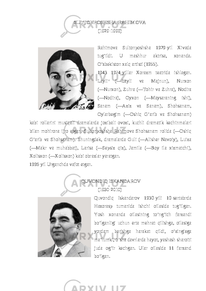 SULTONPOSHSHA RAHIMOVA (1929-1996) Rahimova Sultonposhsha 1929-yil Xivada tug’ildi. U mashhur aktrisa, xonanda. O’zbekiston xalq artisti (1955). 1943 1974-yillar Xorazm teatrida ishlagan. Layli (―Layli va Majnun), Nurxon (―Nurxon), Zuhra (―Tohir va Zuhra), Nodira (―Nodira), Oyxon (―Maysaraning ishi), Sanam (―Aziz va Sanam), Shohsanam, Oylarbegim (―Oshiq G’arib va Shohsanam) kabi rollarini musiqali dramalarda jozibali ovozi, kuchli dramatik kechinmalari bilan mohirona ijro etgan. Sultonposhsha Rahimova Shohsanam rolida (―Oshiq G’arib va Shohsanam). Shuningdek, dramalarda Guli (―Alisher Navoiy), Luiza (―Makr va muhabbat), Larisa (―Sepsiz qiz), Jamila (―Boy ila xizmatchi), Xolisxon (―Xolisxon) kabi obrazlar yaratgan. 1996-yil Urganchda vafot etgan. QUVONDIQ ISKANDAROV (1930-2010) Quvondiq Iskandarov 1930-yili 10-sentabrda Hazorasp tumanida ishchi oilasida tug’ilgan. Yosh xonanda oilasining to’ng’ich farzandi bo’lganligi uchun erta mehnat qilishga, oilasiga yordam berishga harakat qildi, o’zingizga ma’lumki, o’sha davrlarda hayot, yashash sharoiti juda og’ir kechgan. Ular oilasida 11 farzand bo’lgan. 